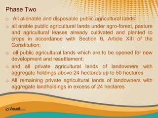 Phase Two
o All alienable and disposable public agricultural lands
o all arable public agricultural lands under agro-forest, pasture
and agricultural leases already cultivated and planted to
crops in accordance with Section 6, Article XIII of the
Constitution;
o all public agricultural lands which are to be opened for new
development and resettlement;
o and all private agricultural lands of landowners with
aggregate holdings above 24 hectares up to 50 hectares
o All remaining private agricultural lands of landowners with
aggregate landholdings in excess of 24 hectares
 