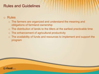 Rules and Guidelines
o Rules
o The farmers are organized and understand the meaning and
obligations of farmland ownership
o The distribution of lands to the tillers at the earliest practicable time
o The enhancement of agricultural productivity
o The availability of funds and resources to implement and support the
program
 