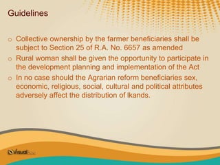 Guidelines
o Collective ownership by the farmer beneficiaries shall be
subject to Section 25 of R.A. No. 6657 as amended
o Rural woman shall be given the opportunity to participate in
the development planning and implementation of the Act
o In no case should the Agrarian reform beneficiaries sex,
economic, religious, social, cultural and political attributes
adversely affect the distribution of lkands.
 