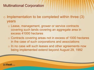 Multinational Corporation
o Implementation to be completed within three (3)
years
o Lease, management, grower or service contracts
covering such lands covering an aggregate area in
excess 41000 hectares
o Contracts covering areas not in excess of 1000 hectares
in the case of such corporations and associations
o In no case will such leases and other agreements now
being implemented extend beyond August 29, 1992
 