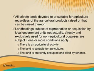 All private lands devoted to or suitable for agriculture
regardless of the agricultural products raised or that
can be raised thereon.
Landholdings subject of expropriation or acquisition by
local government units not actually, directly and
exclusively used for non-agricultural purposes are
subject if one or more conditions apply:
o There is an agricultural activity.
o The land is suitable for agriculture;
o The land is presently occupied and tilled by tenants.
 