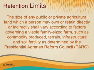 Retention Limits
The size of any public or private agricultural
land which a person may own or retain directly
or indirectly shall vary according to factors
governing a viable family-sized farm, such as
commodity produced, terrain, infrastructure
and soil fertility as determined by the
Presidential Agrarian Reform Council (PARC).
 
