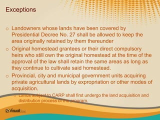 Exceptions
o Landowners whose lands have been covered by
Presidential Decree No. 27 shall be allowed to keep the
area originally retained by them thereunder
o Original homestead grantees or their direct compulsory
heirs who still own the original homestead at the time of the
approval of the law shall retain the same areas as long as
they continue to cultivate said homestead.
o Provincial, city and municipal government units acquiring
private agricultural lands by expropriation or other modes of
acquisition.
o Lands subject to CARP shall first undergo the land acquisition and
distribution process of the program.
 