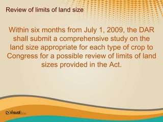 Review of limits of land size
Within six months from July 1, 2009, the DAR
shall submit a comprehensive study on the
land size appropriate for each type of crop to
Congress for a possible review of limits of land
sizes provided in the Act.
 
