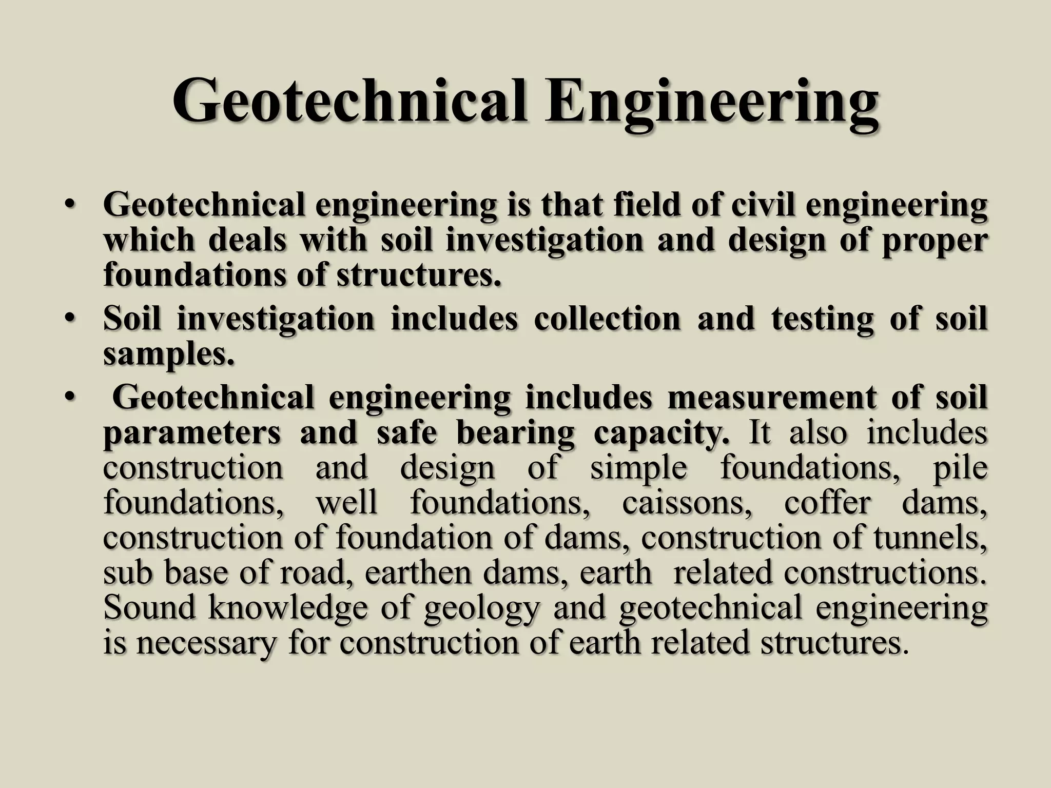 Geotechnical Engineering
• Geotechnical engineering is that field of civil engineering
which deals with soil investigation and design of proper
foundations of structures.
• Soil investigation includes collection and testing of soil
samples.
• Geotechnical engineering includes measurement of soil
parameters and safe bearing capacity. It also includes
construction and design of simple foundations, pile
foundations, well foundations, caissons, coffer dams,
construction of foundation of dams, construction of tunnels,
sub base of road, earthen dams, earth related constructions.
Sound knowledge of geology and geotechnical engineering
is necessary for construction of earth related structures.
 