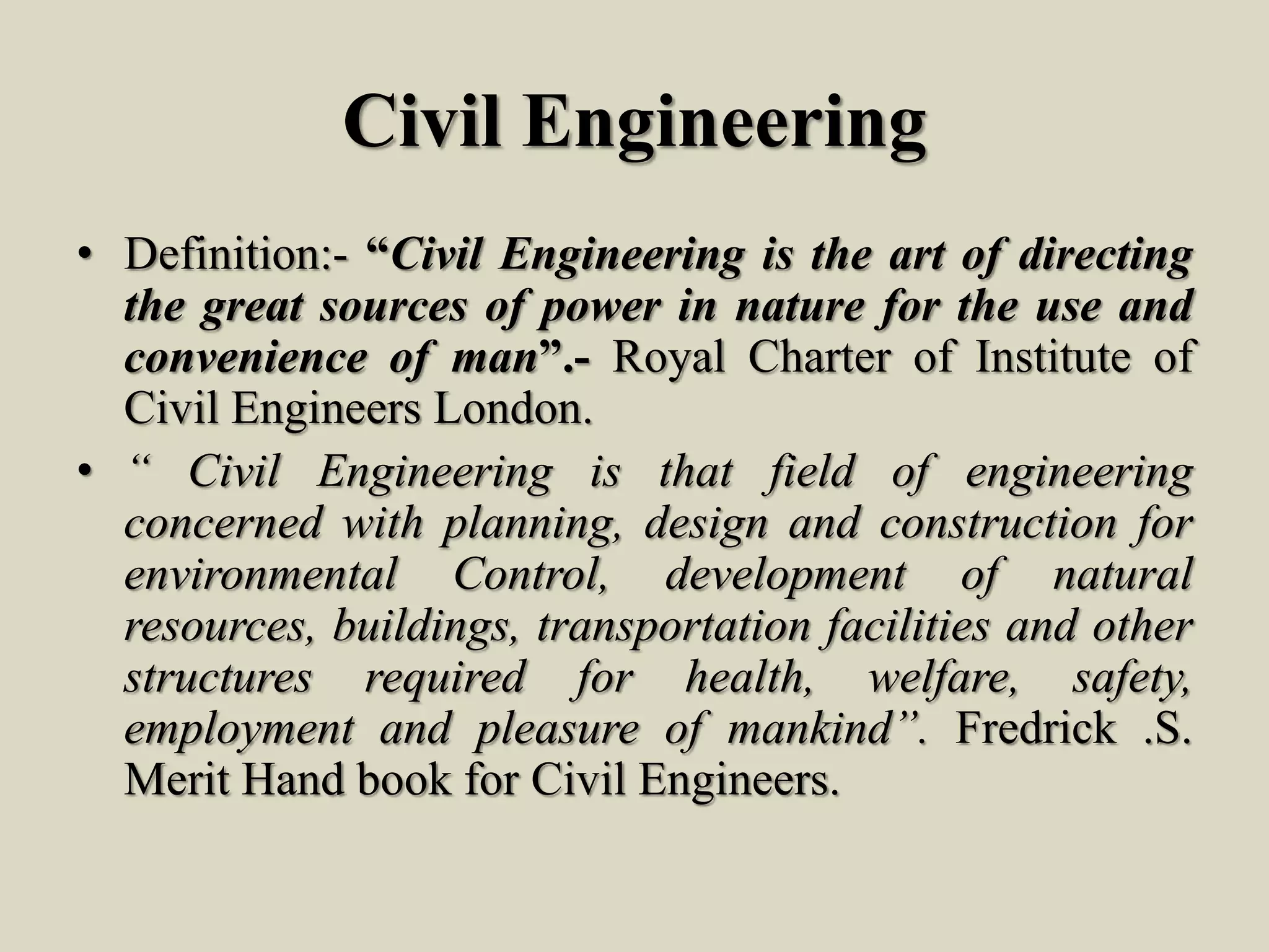 Civil Engineering
• Definition:- “Civil Engineering is the art of directing
the great sources of power in nature for the use and
convenience of man”.- Royal Charter of Institute of
Civil Engineers London.
• “ Civil Engineering is that field of engineering
concerned with planning, design and construction for
environmental Control, development of natural
resources, buildings, transportation facilities and other
structures required for health, welfare, safety,
employment and pleasure of mankind”. Fredrick .S.
Merit Hand book for Civil Engineers.
 