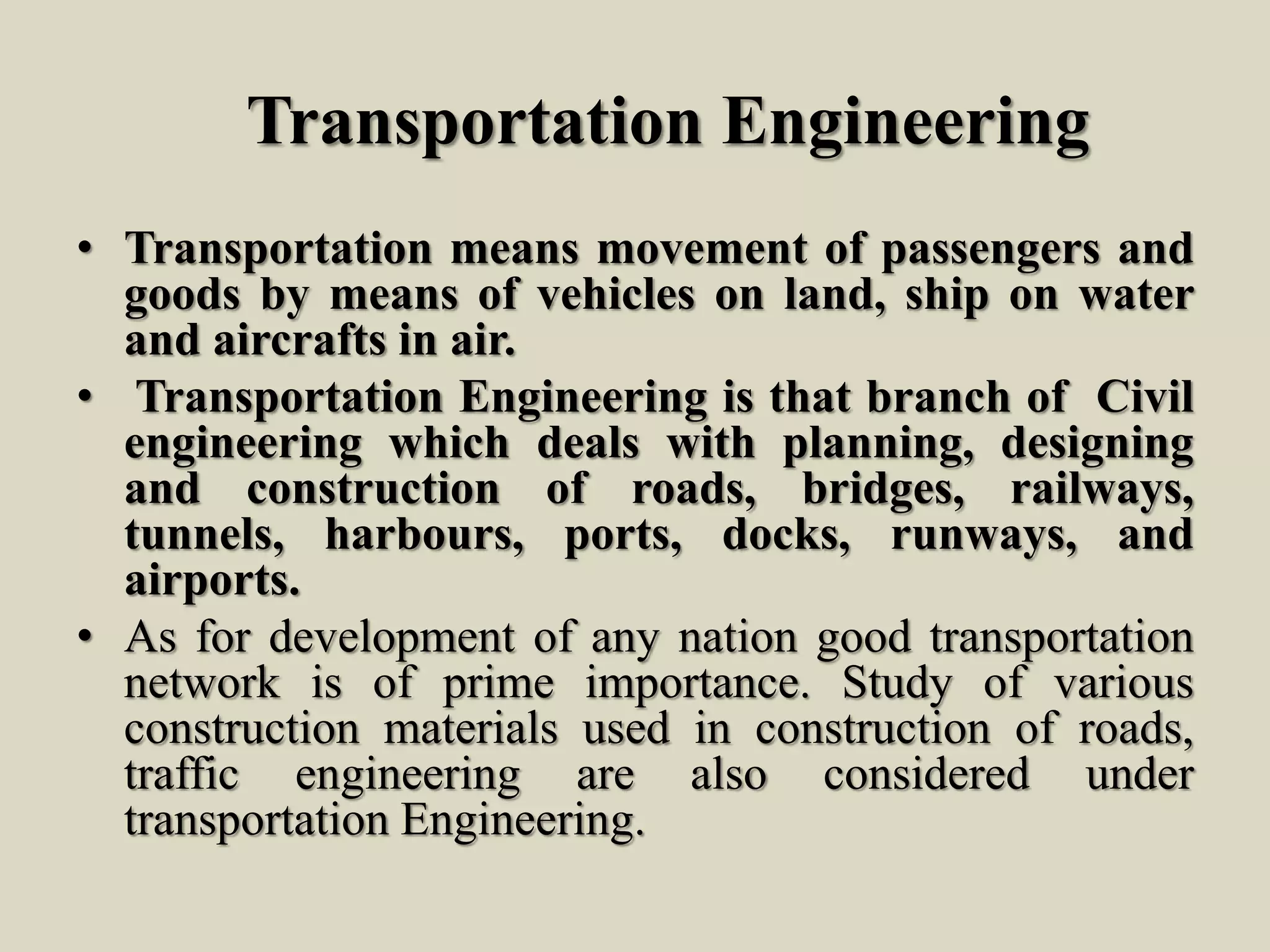 Transportation Engineering
• Transportation means movement of passengers and
goods by means of vehicles on land, ship on water
and aircrafts in air.
• Transportation Engineering is that branch of Civil
engineering which deals with planning, designing
and construction of roads, bridges, railways,
tunnels, harbours, ports, docks, runways, and
airports.
• As for development of any nation good transportation
network is of prime importance. Study of various
construction materials used in construction of roads,
traffic engineering are also considered under
transportation Engineering.
 
