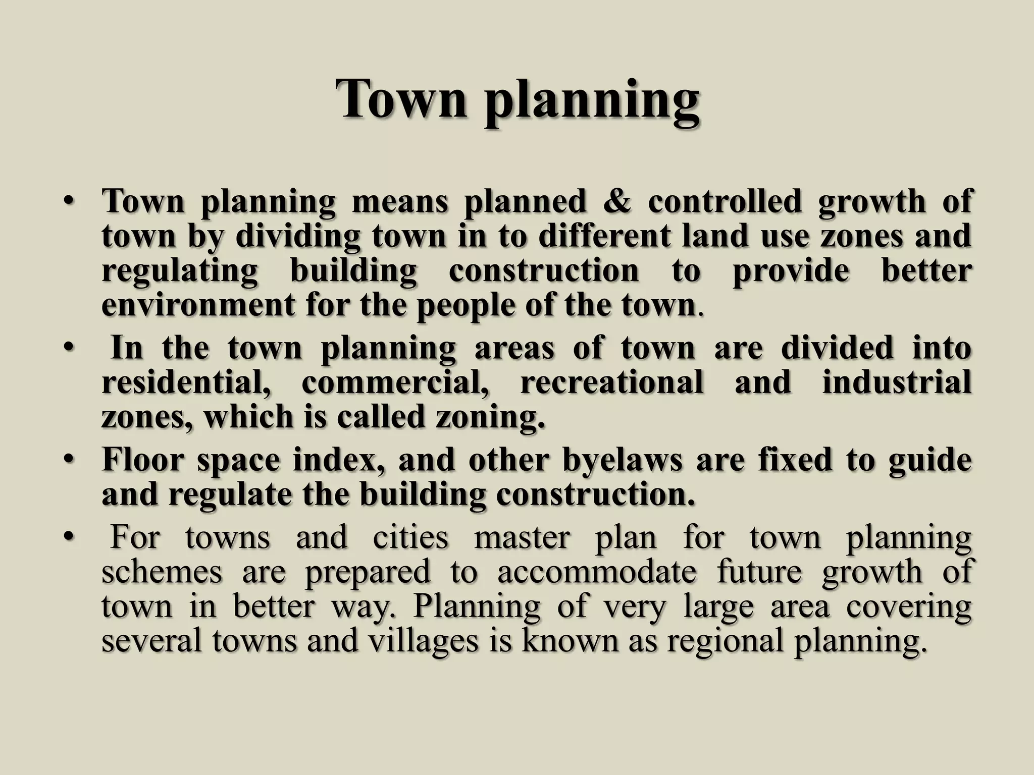 Town planning
• Town planning means planned & controlled growth of
town by dividing town in to different land use zones and
regulating building construction to provide better
environment for the people of the town.
• In the town planning areas of town are divided into
residential, commercial, recreational and industrial
zones, which is called zoning.
• Floor space index, and other byelaws are fixed to guide
and regulate the building construction.
• For towns and cities master plan for town planning
schemes are prepared to accommodate future growth of
town in better way. Planning of very large area covering
several towns and villages is known as regional planning.
 