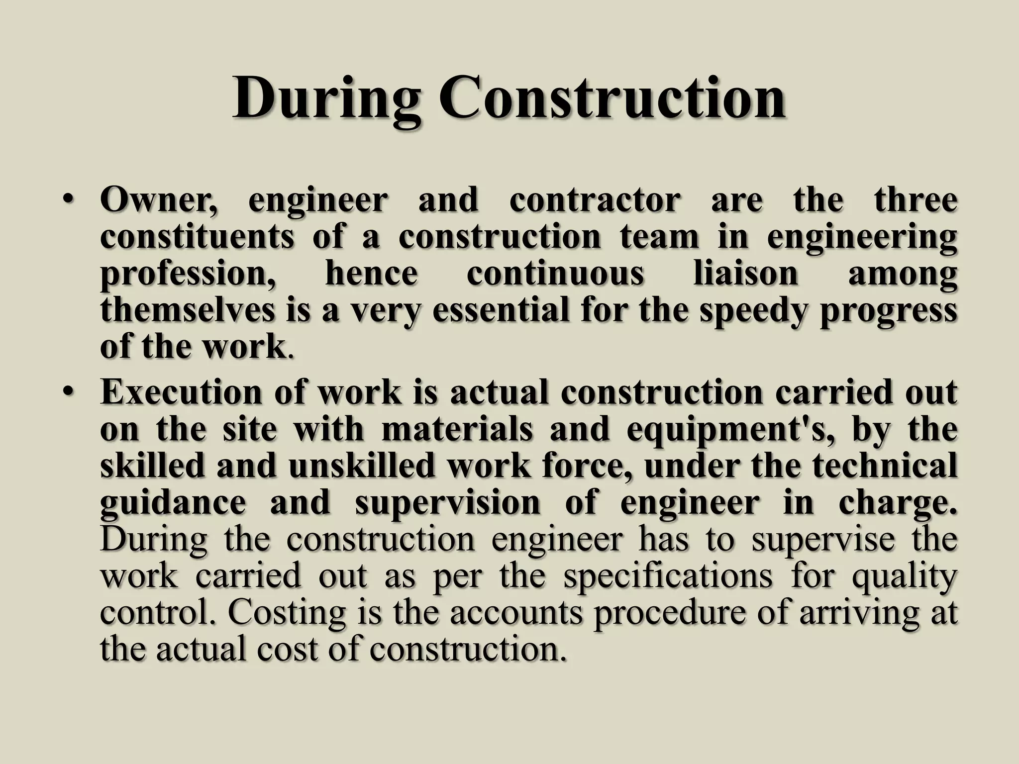During Construction
• Owner, engineer and contractor are the three
constituents of a construction team in engineering
profession, hence continuous liaison among
themselves is a very essential for the speedy progress
of the work.
• Execution of work is actual construction carried out
on the site with materials and equipment's, by the
skilled and unskilled work force, under the technical
guidance and supervision of engineer in charge.
During the construction engineer has to supervise the
work carried out as per the specifications for quality
control. Costing is the accounts procedure of arriving at
the actual cost of construction.
 
