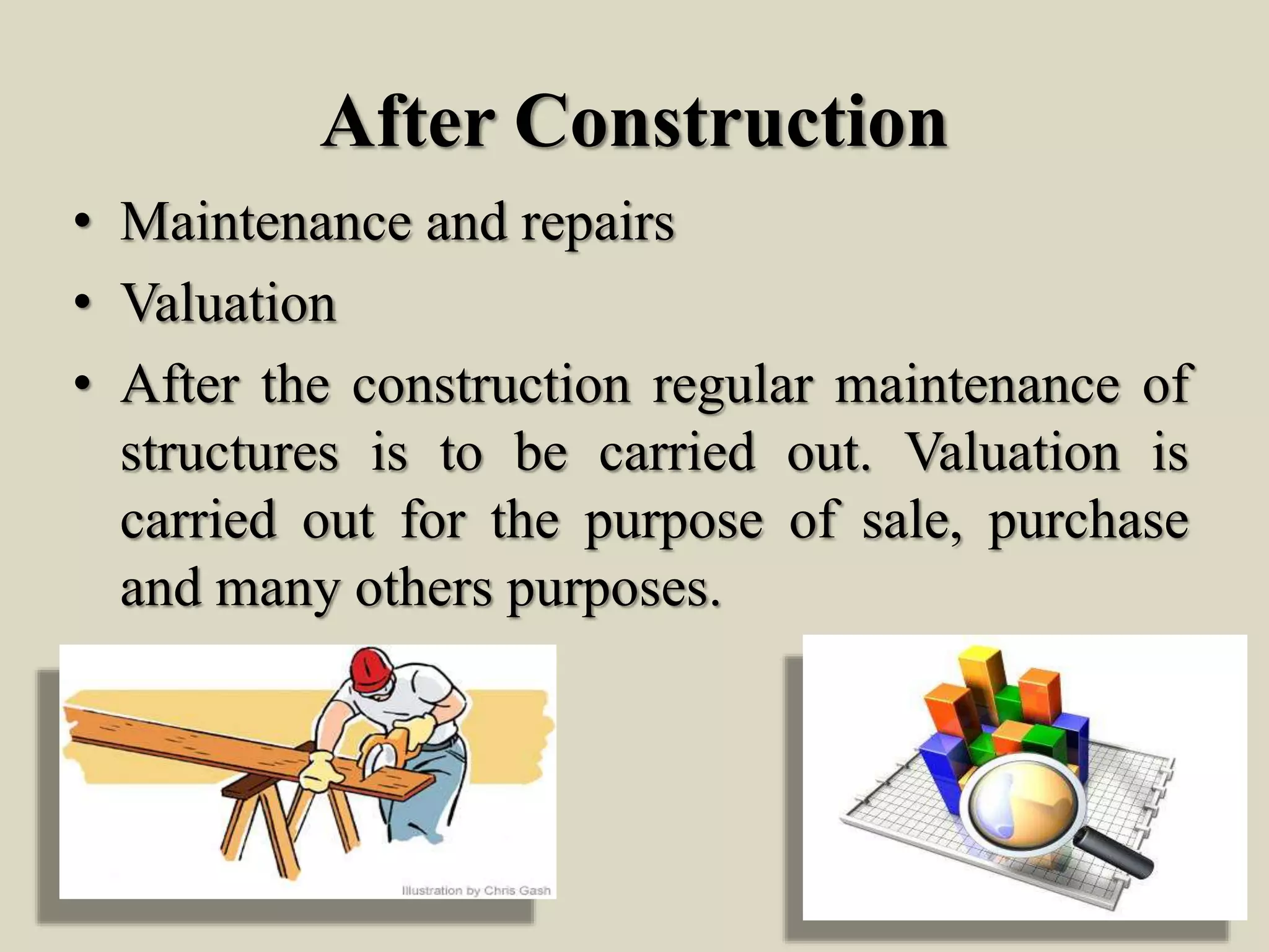 After Construction
• Maintenance and repairs
• Valuation
• After the construction regular maintenance of
structures is to be carried out. Valuation is
carried out for the purpose of sale, purchase
and many others purposes.
 