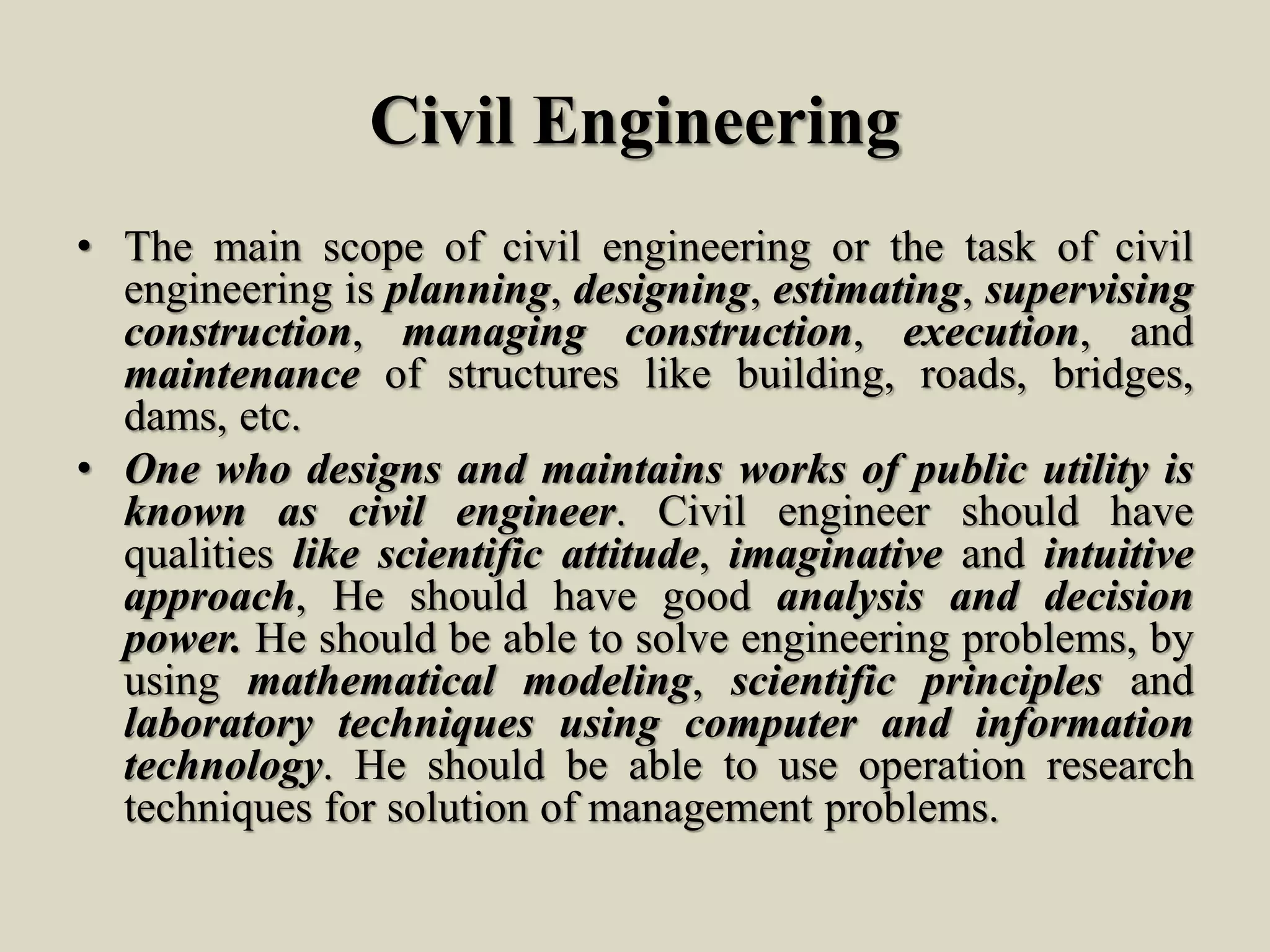 Civil Engineering
• The main scope of civil engineering or the task of civil
engineering is planning, designing, estimating, supervising
construction, managing construction, execution, and
maintenance of structures like building, roads, bridges,
dams, etc.
• One who designs and maintains works of public utility is
known as civil engineer. Civil engineer should have
qualities like scientific attitude, imaginative and intuitive
approach, He should have good analysis and decision
power. He should be able to solve engineering problems, by
using mathematical modeling, scientific principles and
laboratory techniques using computer and information
technology. He should be able to use operation research
techniques for solution of management problems.
 