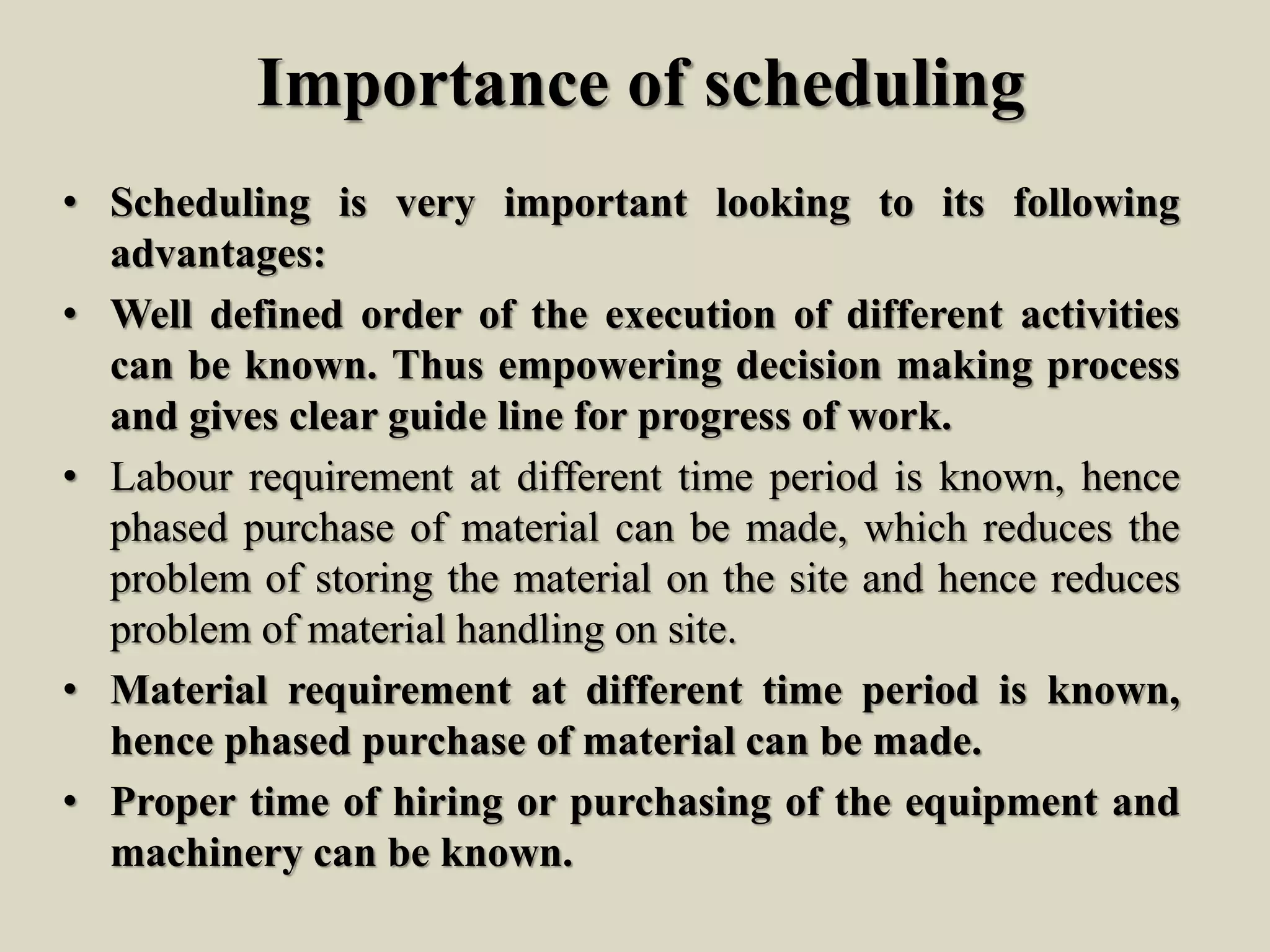 Importance of scheduling
• Scheduling is very important looking to its following
advantages:
• Well defined order of the execution of different activities
can be known. Thus empowering decision making process
and gives clear guide line for progress of work.
• Labour requirement at different time period is known, hence
phased purchase of material can be made, which reduces the
problem of storing the material on the site and hence reduces
problem of material handling on site.
• Material requirement at different time period is known,
hence phased purchase of material can be made.
• Proper time of hiring or purchasing of the equipment and
machinery can be known.
 