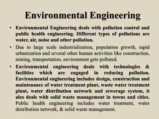 Environmental Engineering
• Environmental Engineering deals with pollution control and
public health engineering. Different types of pollutions are
water, air, noise and other pollution.
• Due to large scale industrialization, population growth, rapid
urbanization and several other human activities like construction,
mining, transportation, environment gets polluted.
• Environmental engineering deals with technologies &
facilities which are engaged in reducing pollution.
Environmental engineering includes design, construction and
maintenance of water treatment plant, waste water treatment
plant, water distribution network and sewerage system, it
also deals with solid waste management in towns and cities.
Public health engineering includes water treatment, water
distribution network, & solid waste management.
 