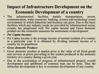 Impact of Infrastructure Development on the
Economic Development of a country
• The infrastructural facilities mainly transportation, power,
communication, water resources, banking, science and technology create
environment in which Industries and business can grow. Due to the basic
facilities which any industry needs are provided by infrastructural sector,
country has progressed well. Per capita income and Gross domestic
product are the economic measures for assessment of development.
• Per Capita Income:
• Per Capita income is the average income of normal resident of a country
in a particular year. It is obtained by dividing national income of a
country by its population
• Gross domestic Product:
• Gross domestic product at market price is the value of all fixed goods
and services at prices prevailing in the market produced in the domestic
territory of a country during a given year.
• Due to the acceleration of progress of infrastructural projects overall
development and upliftment of common man can be done. Thus the
infracture development is key to economic development of any country.
 