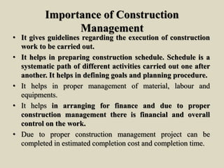 Importance of Construction
Management
• It gives guidelines regarding the execution of construction
work to be carried out.
• It helps in preparing construction schedule. Schedule is a
systematic path of different activities carried out one after
another. It helps in defining goals and planning procedure.
• It helps in proper management of material, labour and
equipments.
• It helps in arranging for finance and due to proper
construction management there is financial and overall
control on the work.
• Due to proper construction management project can be
completed in estimated completion cost and completion time.
 