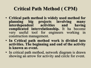 Critical Path Method ( CPM)
• Critical path method is widely used method for
planning big projects involving many
interdependent activities and having
complicated interrelationship. It ha become
very useful tool for engineers working in
construction management.
• In Critical path method work is divided into
activities. The beginning and end of the activity
is known as event.
• In critical path method, network diagram is drawn
showing an arrow for activity and circle for event.
 