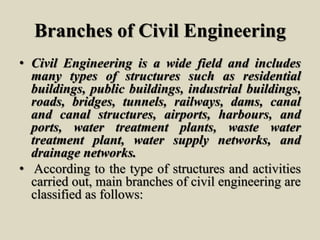 Branches of Civil Engineering
• Civil Engineering is a wide field and includes
many types of structures such as residential
buildings, public buildings, industrial buildings,
roads, bridges, tunnels, railways, dams, canal
and canal structures, airports, harbours, and
ports, water treatment plants, waste water
treatment plant, water supply networks, and
drainage networks.
• According to the type of structures and activities
carried out, main branches of civil engineering are
classified as follows:
 