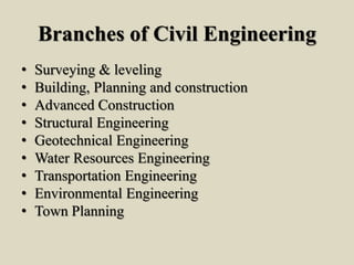 Branches of Civil Engineering
• Surveying & leveling
• Building, Planning and construction
• Advanced Construction
• Structural Engineering
• Geotechnical Engineering
• Water Resources Engineering
• Transportation Engineering
• Environmental Engineering
• Town Planning
 