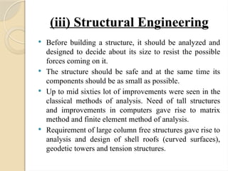 (iii) Structural Engineering
 Before building a structure, it should be analyzed and
designed to decide about its size to resist the possible
forces coming on it.
 The structure should be safe and at the same time its
components should be as small as possible.
 Up to mid sixties lot of improvements were seen in the
classical methods of analysis. Need of tall structures
and improvements in computers gave rise to matrix
method and finite element method of analysis.
 Requirement of large column free structures gave rise to
analysis and design of shell roofs (curved surfaces),
geodetic towers and tension structures.
 