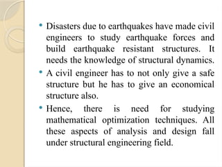  Disasters due to earthquakes have made civil
engineers to study earthquake forces and
build earthquake resistant structures. It
needs the knowledge of structural dynamics.
 A civil engineer has to not only give a safe
structure but he has to give an economical
structure also.
 Hence, there is need for studying
mathematical optimization techniques. All
these aspects of analysis and design fall
under structural engineering field.
 
