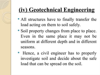 (iv) Geotechnical Engineering
 All structures have to finally transfer the
load acting on them to soil safely.
 Soil property changes from place to place.
Even in the same place it may not be
uniform at different depth and in different
seasons.
 Hence, a civil engineer has to properly
investigate soil and decide about the safe
load that can be spread on the soil.
 