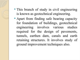  This branch of study in civil engineering
is known as geotechnical engineering.
 Apart from finding safe bearing capacity
for foundation of buildings, geotechnical
engineering involves various studies
required for the design of pavements,
tunnels, earthen dam, canals and earth
retaining structures. It involves study of
ground improvement techniques also.
 