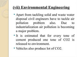 (vii) Environmental Engineering
 Apart from tackling solid and waste water
disposal civil engineers have to tackle air
pollution problem also. Due to
industrialization air pollution is becoming
a major problem.
 It is estimated that for every tone of
cement produced one tone of CO2 is
released to environment.
 Vehicles also produce lot of CO2.
 
