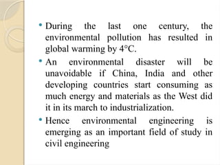  During the last one century, the
environmental pollution has resulted in
global warming by 4°C.
 An environmental disaster will be
unavoidable if China, India and other
developing countries start consuming as
much energy and materials as the West did
it in its march to industrialization.
 Hence environmental engineering is
emerging as an important field of study in
civil engineering
 