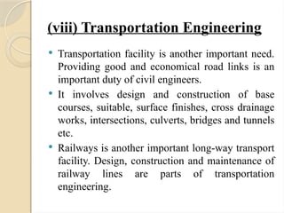 (viii) Transportation Engineering
 Transportation facility is another important need.
Providing good and economical road links is an
important duty of civil engineers.
 It involves design and construction of base
courses, suitable, surface finishes, cross drainage
works, intersections, culverts, bridges and tunnels
etc.
 Railways is another important long-way transport
facility. Design, construction and maintenance of
railway lines are parts of transportation
engineering.
 