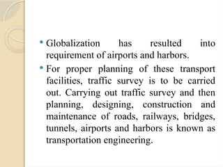  Globalization has resulted into
requirement of airports and harbors.
 For proper planning of these transport
facilities, traffic survey is to be carried
out. Carrying out traffic survey and then
planning, designing, construction and
maintenance of roads, railways, bridges,
tunnels, airports and harbors is known as
transportation engineering.
 