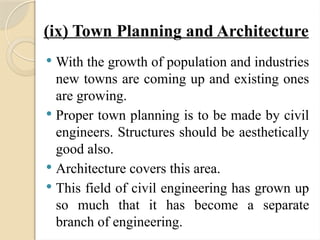 (ix) Town Planning and Architecture
 With the growth of population and industries
new towns are coming up and existing ones
are growing.
 Proper town planning is to be made by civil
engineers. Structures should be aesthetically
good also.
 Architecture covers this area.
 This field of civil engineering has grown up
so much that it has become a separate
branch of engineering.
 