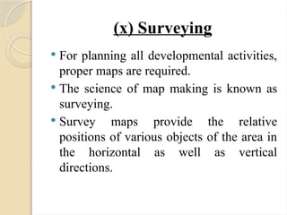 (x) Surveying
 For planning all developmental activities,
proper maps are required.
 The science of map making is known as
surveying.
 Survey maps provide the relative
positions of various objects of the area in
the horizontal as well as vertical
directions.
 