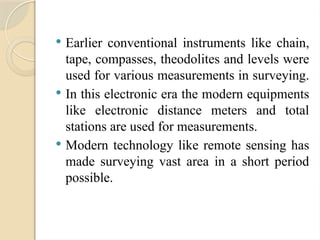  Earlier conventional instruments like chain,
tape, compasses, theodolites and levels were
used for various measurements in surveying.
 In this electronic era the modern equipments
like electronic distance meters and total
stations are used for measurements.
 Modern technology like remote sensing has
made surveying vast area in a short period
possible.
 