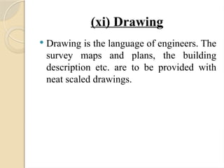 (xi) Drawing
 Drawing is the language of engineers. The
survey maps and plans, the building
description etc. are to be provided with
neat scaled drawings.
 