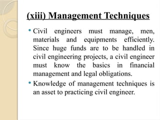 (xiii) Management Techniques
 Civil engineers must manage, men,
materials and equipments efficiently.
Since huge funds are to be handled in
civil engineering projects, a civil engineer
must know the basics in financial
management and legal obligations.
 Knowledge of management techniques is
an asset to practicing civil engineer.
 