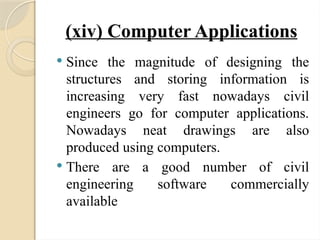 (xiv) Computer Applications
 Since the magnitude of designing the
structures and storing information is
increasing very fast nowadays civil
engineers go for computer applications.
Nowadays neat drawings are also
produced using computers.
 There are a good number of civil
engineering software commercially
available
 