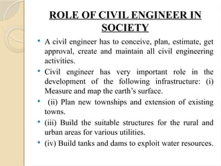ROLE OF CIVIL ENGINEER IN
SOCIETY
 A civil engineer has to conceive, plan, estimate, get
approval, create and maintain all civil engineering
activities.
 Civil engineer has very important role in the
development of the following infrastructure: (i)
Measure and map the earth’s surface.
 (ii) Plan new townships and extension of existing
towns.
 (iii) Build the suitable structures for the rural and
urban areas for various utilities.
 (iv) Build tanks and dams to exploit water resources.
 
