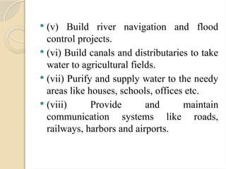  (v) Build river navigation and flood
control projects.
 (vi) Build canals and distributaries to take
water to agricultural fields.
 (vii) Purify and supply water to the needy
areas like houses, schools, offices etc.
 (viii) Provide and maintain
communication systems like roads,
railways, harbors and airports.
 