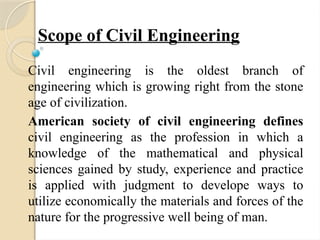 Scope of Civil Engineering
Civil engineering is the oldest branch of
engineering which is growing right from the stone
age of civilization.
American society of civil engineering defines
civil engineering as the profession in which a
knowledge of the mathematical and physical
sciences gained by study, experience and practice
is applied with judgment to develope ways to
utilize economically the materials and forces of the
nature for the progressive well being of man.
 