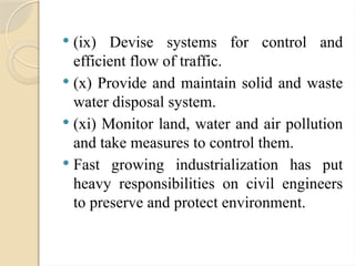  (ix) Devise systems for control and
efficient flow of traffic.
 (x) Provide and maintain solid and waste
water disposal system.
 (xi) Monitor land, water and air pollution
and take measures to control them.
 Fast growing industrialization has put
heavy responsibilities on civil engineers
to preserve and protect environment.
 