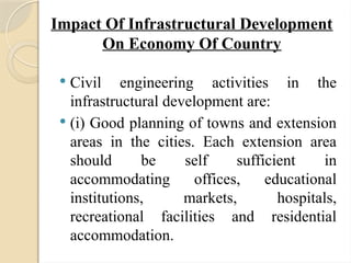 Impact Of Infrastructural Development
On Economy Of Country
 Civil engineering activities in the
infrastructural development are:
 (i) Good planning of towns and extension
areas in the cities. Each extension area
should be self sufficient in
accommodating offices, educational
institutions, markets, hospitals,
recreational facilities and residential
accommodation.
 