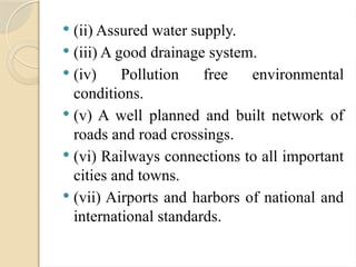  (ii) Assured water supply.
 (iii) A good drainage system.
 (iv) Pollution free environmental
conditions.
 (v) A well planned and built network of
roads and road crossings.
 (vi) Railways connections to all important
cities and towns.
 (vii) Airports and harbors of national and
international standards.
 