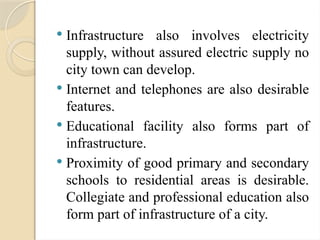  Infrastructure also involves electricity
supply, without assured electric supply no
city town can develop.
 Internet and telephones are also desirable
features.
 Educational facility also forms part of
infrastructure.
 Proximity of good primary and secondary
schools to residential areas is desirable.
Collegiate and professional education also
form part of infrastructure of a city.
 