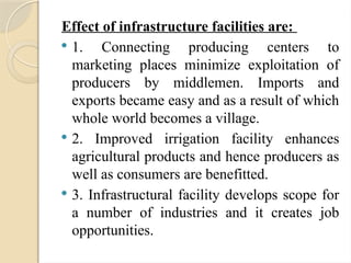 Effect of infrastructure facilities are:
 1. Connecting producing centers to
marketing places minimize exploitation of
producers by middlemen. Imports and
exports became easy and as a result of which
whole world becomes a village.
 2. Improved irrigation facility enhances
agricultural products and hence producers as
well as consumers are benefitted.
 3. Infrastructural facility develops scope for
a number of industries and it creates job
opportunities.
 