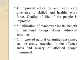  4. Improved education and health care
give rise to skilled and healthy work
force. Quality of life of the people is
improved.
 5. Utilization of manpower for the benefit
of mankind brings down antisocial
activities.
 6. In case of natural calamities assistance
can be easily extended to the affected
areas and misery of affected people
minimized.
 