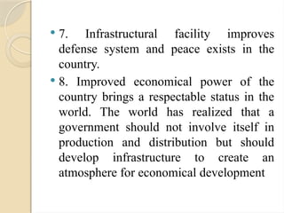  7. Infrastructural facility improves
defense system and peace exists in the
country.
 8. Improved economical power of the
country brings a respectable status in the
world. The world has realized that a
government should not involve itself in
production and distribution but should
develop infrastructure to create an
atmosphere for economical development
 