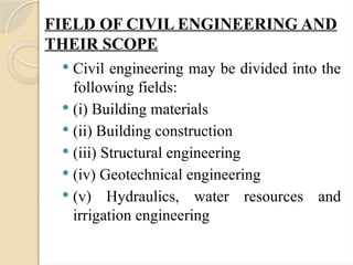 FIELD OF CIVIL ENGINEERING AND
THEIR SCOPE
 Civil engineering may be divided into the
following fields:
 (i) Building materials
 (ii) Building construction
 (iii) Structural engineering
 (iv) Geotechnical engineering
 (v) Hydraulics, water resources and
irrigation engineering
 