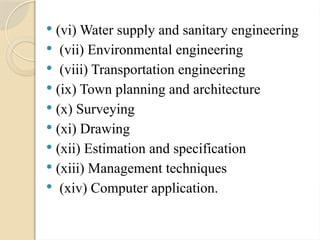  (vi) Water supply and sanitary engineering
 (vii) Environmental engineering
 (viii) Transportation engineering
 (ix) Town planning and architecture
 (x) Surveying
 (xi) Drawing
 (xii) Estimation and specification
 (xiii) Management techniques
 (xiv) Computer application.
 