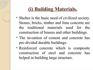 (i) Building Materials.
 Shelter is the basic need of civilized society.
Stones, bricks, timber and lime concrete are
the traditional materials used for the
construction of houses and other buildings.
 The invention of cement and concrete has
pro divided durable buildings.
 Reinforced concrete which is composite
construction of steel and concrete has
helped in building large structure.
 