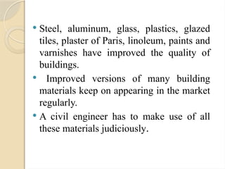  Steel, aluminum, glass, plastics, glazed
tiles, plaster of Paris, linoleum, paints and
varnishes have improved the quality of
buildings.
 Improved versions of many building
materials keep on appearing in the market
regularly.
 A civil engineer has to make use of all
these materials judiciously.
 